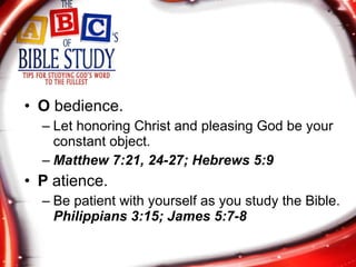 O  bedience. Let honoring Christ and pleasing God be your constant object.  Matthew 7:21, 24-27; Hebrews 5:9 P  atience. Be patient with yourself as you study the Bible.  Philippians 3:15; James 5:7-8 