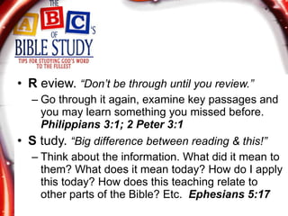 R  eview.  “Don’t be through until you review.” Go through it again, examine key passages and you may learn something you missed before.  Philippians 3:1; 2 Peter 3:1 S  tudy.  “Big difference between reading & this!” Think about the information. What did it mean to them? What does it mean today? How do I apply this today? How does this teaching relate to other parts of the Bible? Etc.  Ephesians 5:17 