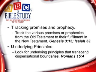 T  racking promises and prophecy. Track the various promises or prophecies from the Old Testament to their fulfillment in the New Testament.  Genesis 3:15; Isaiah 53 U  nderlying Principles. Look for underlying principles that transcend dispensational boundaries.  Romans 15:4 