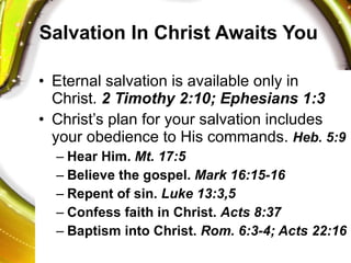 Salvation In Christ Awaits You Eternal salvation is available only in Christ.  2 Timothy 2:10; Ephesians 1:3 Christ’s plan for your salvation includes your obedience to His commands.  Heb. 5:9 Hear Him.  Mt. 17:5 Believe the gospel.  Mark 16:15-16 Repent of sin.  Luke 13:3,5 Confess faith in Christ.  Acts 8:37 Baptism into Christ.  Rom. 6:3-4; Acts 22:16 