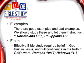 E  xamples. There are good examples and bad examples. We should study these and let them instruct us.  1 Corinthians 10:6; Philippians 4:9 F  aith. Effective Bible study requires belief in God, trust in Jesus, and full confidence in the truth of God’s word.  Romans 10:17; Hebrews 11:6 