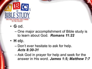 G  od. One major accomplishment of Bible study is to learn about God.  Romans 11:22 H  elp. Don’t ever hesitate to ask for help.  Acts 8:30-31 Ask God in prayer for help and seek for the answer in His word.  James 1:5; Matthew 7:7 