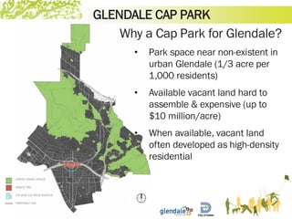 GLENDALE CAP PARK
Why a Cap Park for Glendale?
• Park space near non-existent in
urban Glendale (1/3 acre per
1,000 residents)
• Available vacant land hard to
assemble & expensive (up to
$10 million/acre)
• When available, vacant land
often developed as high-density
residential
 