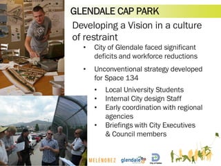 GLENDALE CAP PARK
Developing a Vision in a culture
of restraint
• City of Glendale faced significant
deficits and workforce reductions
• Unconventional strategy developed
for Space 134
• Local University Students
• Internal City design Staff
• Early coordination with regional
agencies
• Briefings with City Executives
& Council members
 