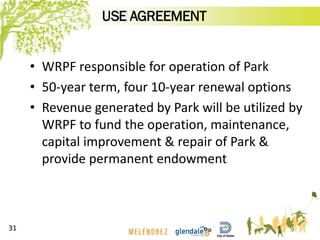 • WRPF responsible for operation of Park
• 50-year term, four 10-year renewal options
• Revenue generated by Park will be utilized by
WRPF to fund the operation, maintenance,
capital improvement & repair of Park &
provide permanent endowment
31
USE AGREEMENT
 