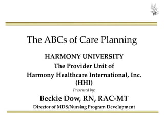 The ABCs of Care Planning
HARMONY UNIVERSITY
The Provider Unit of
Harmony Healthcare International, Inc.
(HHI)
Presented by:
Beckie Dow, RN, RAC-MT
Director of MDS/Nursing Program Development
 