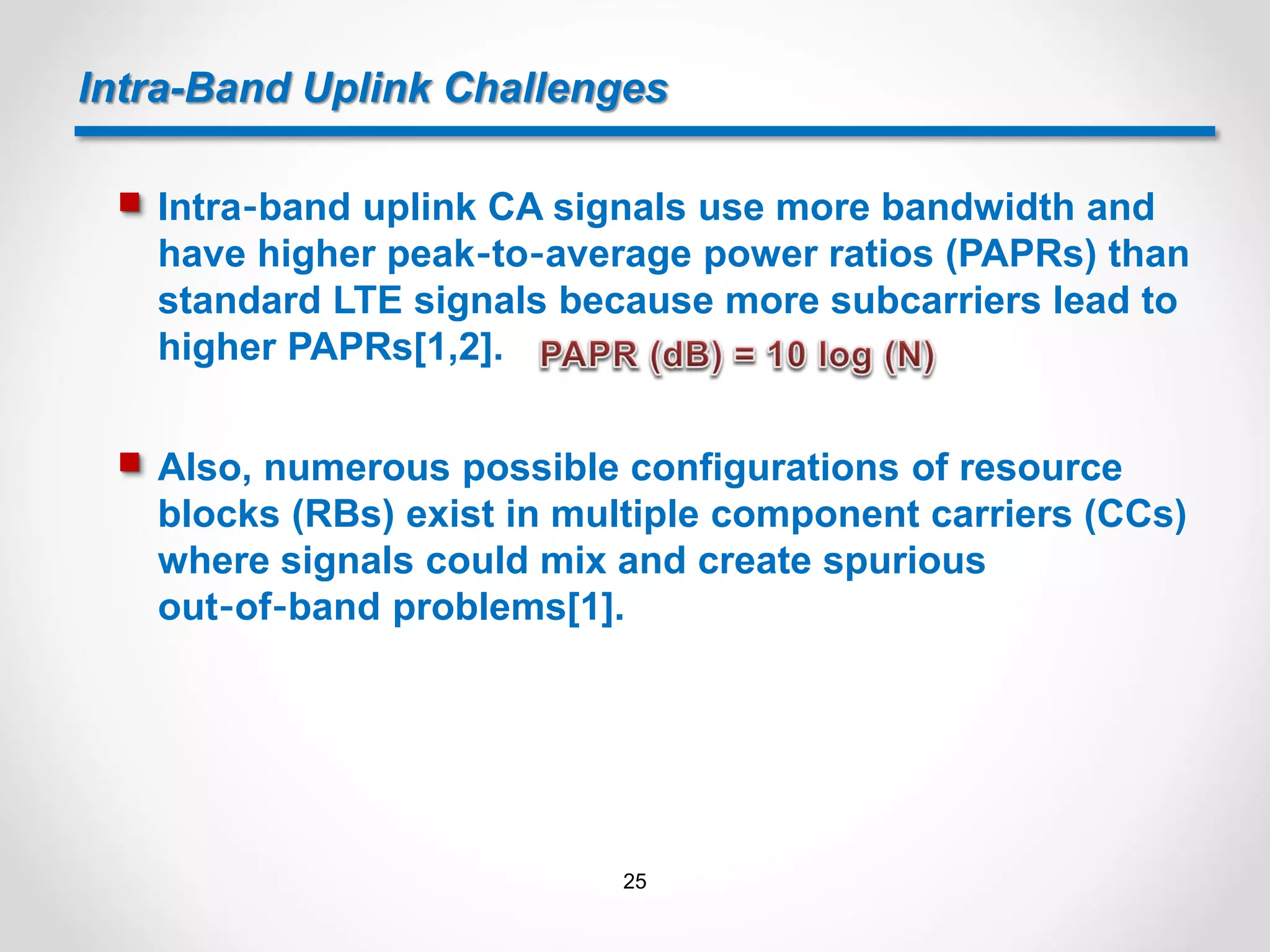 Intra-Band Uplink Challenges
 Intra‐band uplink CA signals use more bandwidth and
have higher peak‐to‐average power ratios (PAPRs) than
standard LTE signals because more subcarriers lead to
higher PAPRs[1,2].
 Also, numerous possible configurations of resource
blocks (RBs) exist in multiple component carriers (CCs)
where signals could mix and create spurious
out‐of‐band problems[1].
25
 