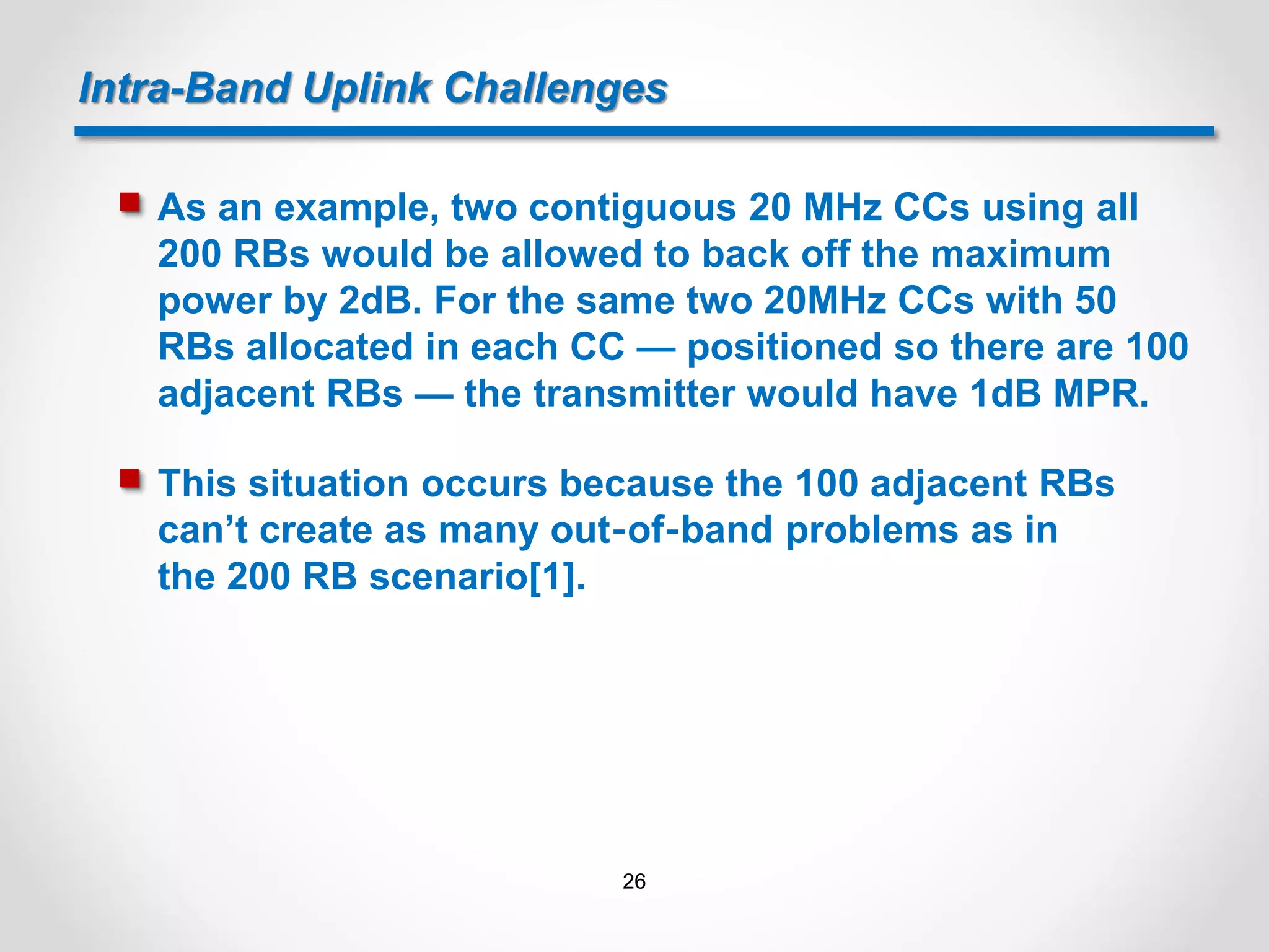 Intra-Band Uplink Challenges
 As an example, two contiguous 20 MHz CCs using all
200 RBs would be allowed to back off the maximum
power by 2dB. For the same two 20MHz CCs with 50
RBs allocated in each CC — positioned so there are 100
adjacent RBs — the transmitter would have 1dB MPR.
 This situation occurs because the 100 adjacent RBs
can’t create as many out‐of‐band problems as in
the 200 RB scenario[1].
26
 