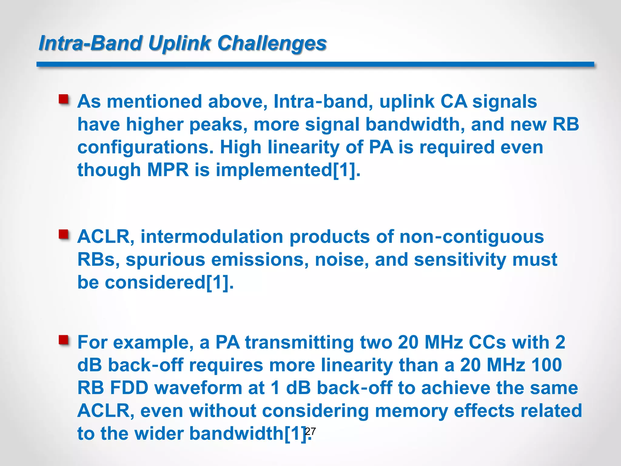 Intra-Band Uplink Challenges
 As mentioned above, Intra‐band, uplink CA signals
have higher peaks, more signal bandwidth, and new RB
configurations. High linearity of PA is required even
though MPR is implemented[1].
 ACLR, intermodulation products of non‐contiguous
RBs, spurious emissions, noise, and sensitivity must
be considered[1].
 For example, a PA transmitting two 20 MHz CCs with 2
dB back‐off requires more linearity than a 20 MHz 100
RB FDD waveform at 1 dB back‐off to achieve the same
ACLR, even without considering memory effects related
to the wider bandwidth[1].27
 