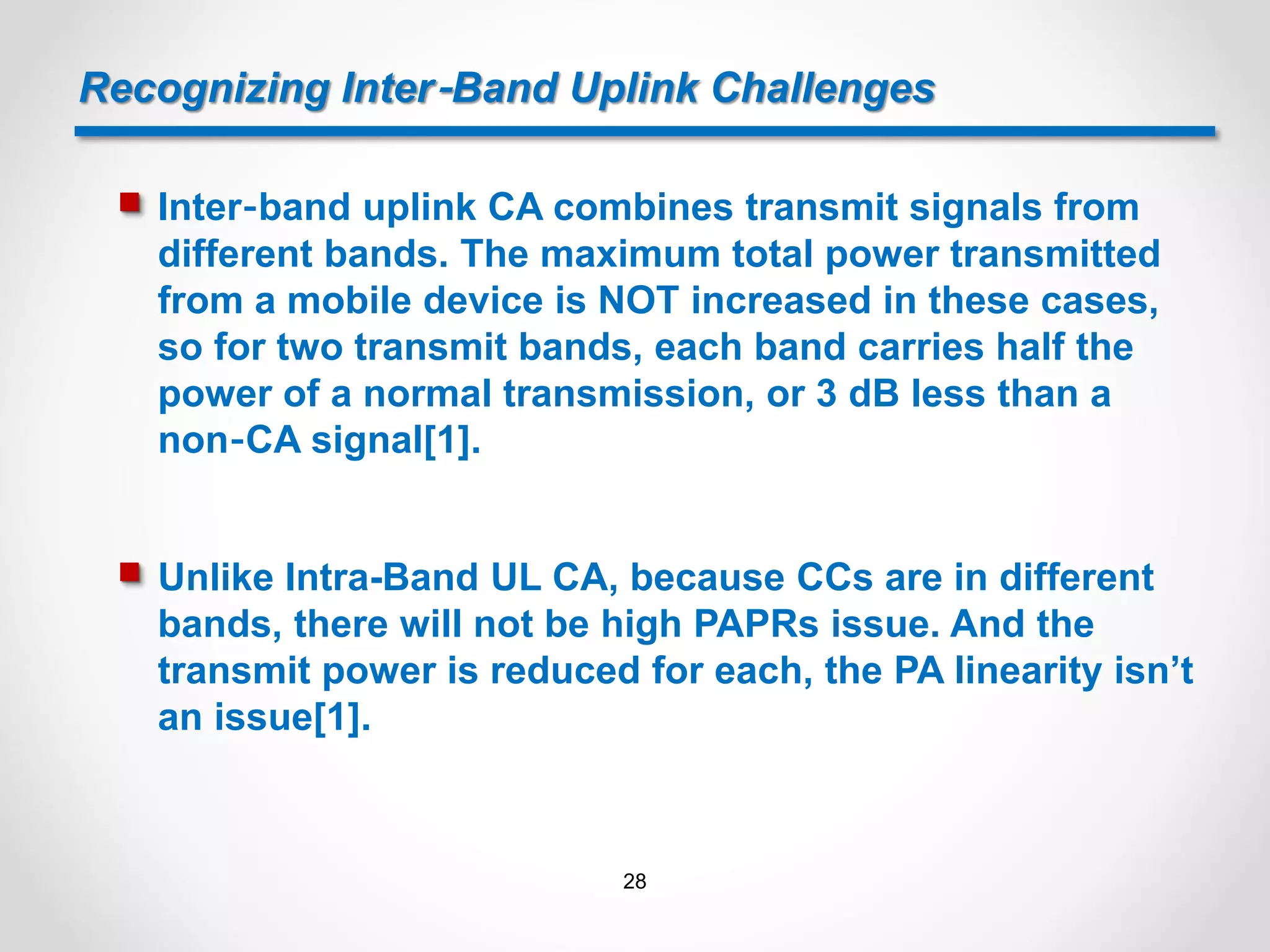 Recognizing Inter‐Band Uplink Challenges
 Inter‐band uplink CA combines transmit signals from
different bands. The maximum total power transmitted
from a mobile device is NOT increased in these cases,
so for two transmit bands, each band carries half the
power of a normal transmission, or 3 dB less than a
non‐CA signal[1].
 Unlike Intra-Band UL CA, because CCs are in different
bands, there will not be high PAPRs issue. And the
transmit power is reduced for each, the PA linearity isn’t
an issue[1].
28
 