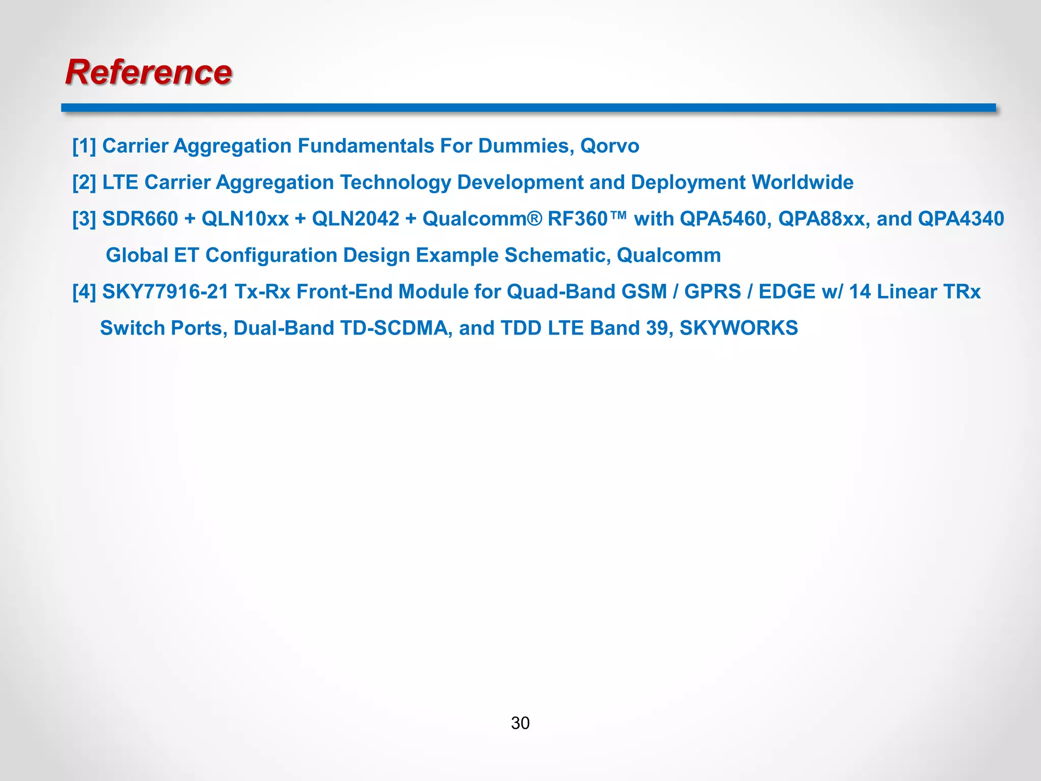 Reference
[1] Carrier Aggregation Fundamentals For Dummies, Qorvo
[2] LTE Carrier Aggregation Technology Development and Deployment Worldwide
[3] SDR660 + QLN10xx + QLN2042 + Qualcomm® RF360™ with QPA5460, QPA88xx, and QPA4340
Global ET Configuration Design Example Schematic, Qualcomm
[4] SKY77916-21 Tx-Rx Front-End Module for Quad-Band GSM / GPRS / EDGE w/ 14 Linear TRx
Switch Ports, Dual-Band TD-SCDMA, and TDD LTE Band 39, SKYWORKS
30
 