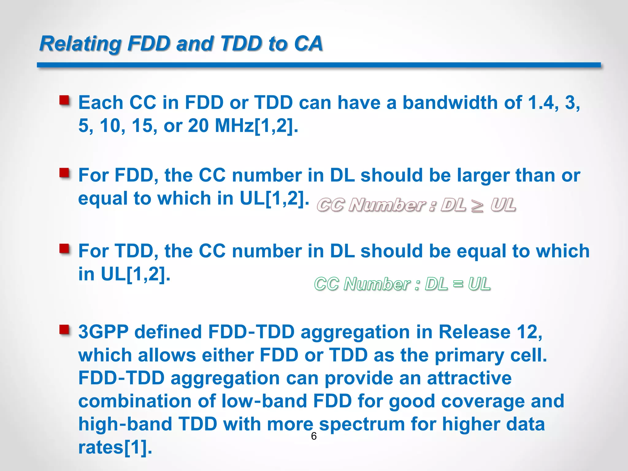 Relating FDD and TDD to CA
 Each CC in FDD or TDD can have a bandwidth of 1.4, 3,
5, 10, 15, or 20 MHz[1,2].
 For FDD, the CC number in DL should be larger than or
equal to which in UL[1,2].
 For TDD, the CC number in DL should be equal to which
in UL[1,2].
 3GPP defined FDD‐TDD aggregation in Release 12,
which allows either FDD or TDD as the primary cell.
FDD‐TDD aggregation can provide an attractive
combination of low‐band FDD for good coverage and
high‐band TDD with more spectrum for higher data
rates[1].
6
 