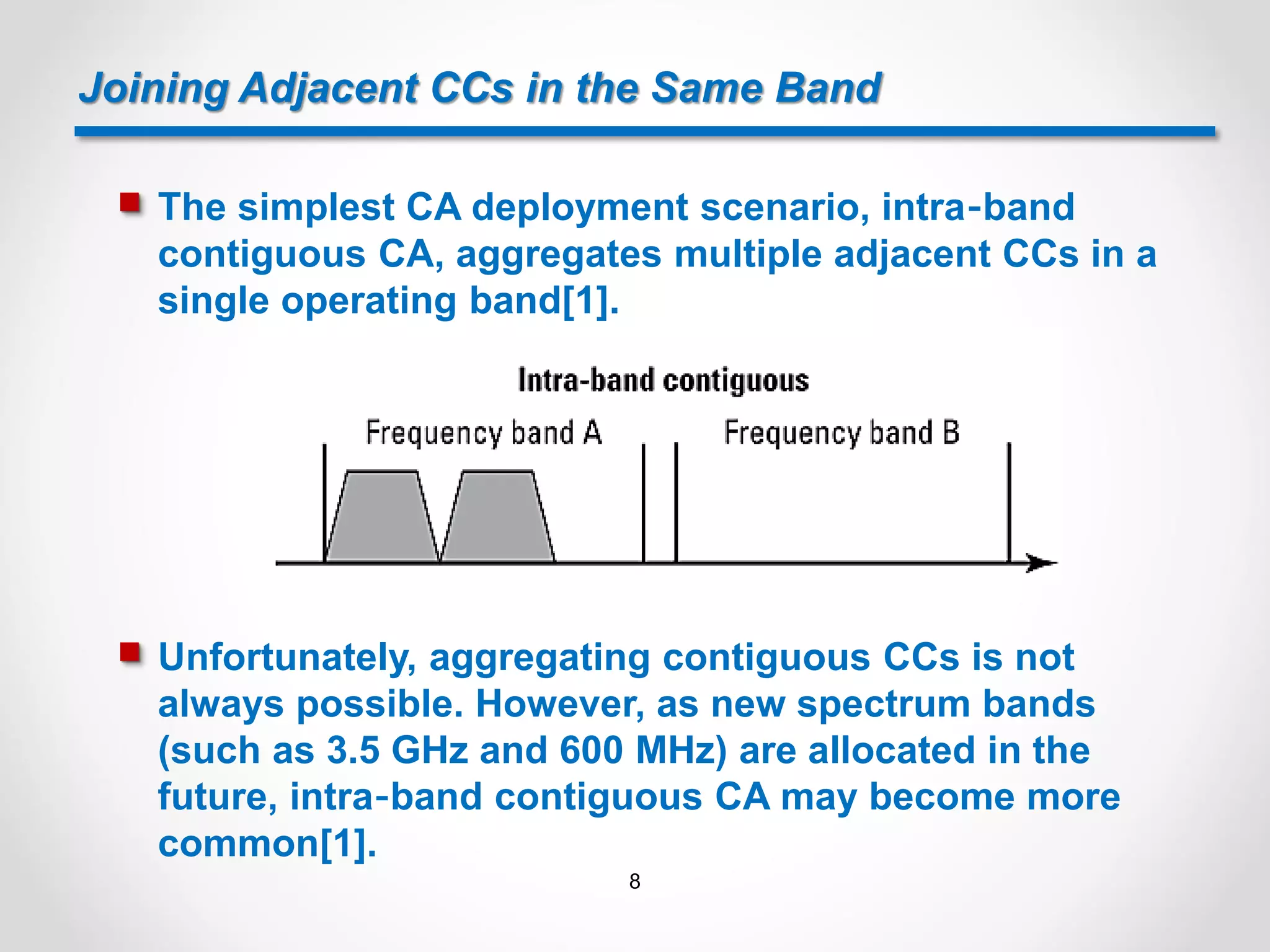 Joining Adjacent CCs in the Same Band
 The simplest CA deployment scenario, intra‐band
contiguous CA, aggregates multiple adjacent CCs in a
single operating band[1].
 Unfortunately, aggregating contiguous CCs is not
always possible. However, as new spectrum bands
(such as 3.5 GHz and 600 MHz) are allocated in the
future, intra‐band contiguous CA may become more
common[1].
8
 