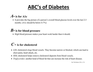 ABC’s of Diabetes. 
A- is for A1c 
 It provides the big picture of a person’s overall blood glucose levels over the last 2-3 
months. (A1c should be below 6-7%) 
B- is for blood pressure 
 High blood pressure makes your heart work harder than it should. 
C - is for cholesterol 
 LDL cholesterol clogs blood vessels. They become narrow or blocked, which can lead to 
chest pains, heart attack, etc. 
 HDL cholesterol helps remove cholesterol deposits from blood vessels. 
 Triglycerides- another kind of blood fat that can increase the risk of heart disease. 
By: Nia Rennix, M.A., C.N. 
