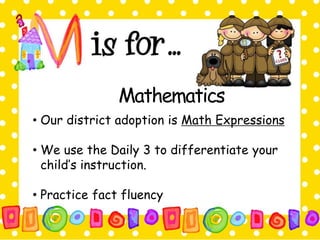 Mathematics 
• Our district adoption is Math Expressions 
• We use the Daily 3 to differentiate your 
child’s instruction. 
• Practice fact fluency 
 