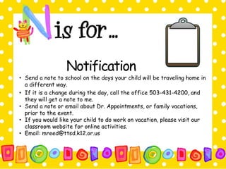 Notification 
• Send a note to school on the days your child will be traveling home in 
a different way. 
• If it is a change during the day, call the office 503-431-4200, and 
they will get a note to me. 
• Send a note or email about Dr. Appointments, or family vacations, 
prior to the event. 
• If you would like your child to do work on vacation, please visit our 
classroom website for online activities. 
• Email: mreed@ttsd.k12.or.us 
 