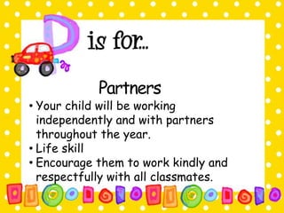 Partners 
• Your child will be working 
independently and with partners 
throughout the year. 
• Life skill 
• Encourage them to work kindly and 
respectfully with all classmates. 
 