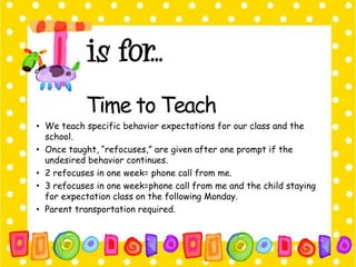 Time to Teach 
• We teach specific behavior expectations for our class and the 
school. 
• Once taught, “refocuses,” are given after one prompt if the 
undesired behavior continues. 
• 2 refocuses in one week= phone call from me. 
• 3 refocuses in one week=phone call from me and the child staying 
for expectation class on the following Monday. 
• Parent transportation required. 
 