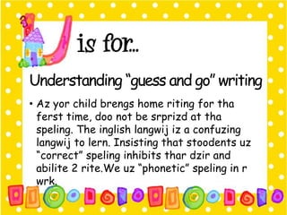 Understanding “guess and go” writing 
• Az yor child brengs home riting for tha 
ferst time, doo not be srprizd at tha 
speling. The inglish langwij iz a confuzing 
langwij to lern. Insisting that stoodents uz 
“correct” speling inhibits thar dzir and 
abilite 2 rite.We uz “phonetic” speling in r 
wrk. 
 