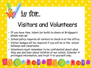 Visitors and Volunteers 
• If you have time, talent (or both) to share at Bridgeport, 
please sign up! 
• School policy requires all visitors to check in at the office. 
• Visitor badges will be required if you will be in the school 
hallways and classrooms. 
• Volunteers must remember to be confidential about what 
they see and hear about children at our school. Consider it 
privileged information, and trust it to yourself only. 
 