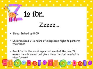 Zzzzz… 
• Sleep: In bed by 8:00! 
• Children need 9-11 hours of sleep each night to perform 
their best. 
• Breakfast is the most important meal of the day. It 
wakes their brain up and gives them the fuel needed to 
stay focused 
 