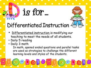 DifferentiatedInstruction 
• Differentiated instruction is modifying our 
teaching to meet the needs of all students. 
• Daily 5 reading 
• Daily 3 math 
In math, opened ended questions and parallel tasks 
are used as strategies to challenge the different 
learning levels and styles of the students. 
 