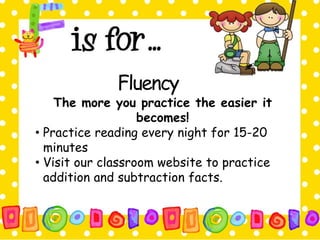 Fluency 
The more you practice the easier it 
becomes! 
• Practice reading every night for 15-20 
minutes 
• Visit our classroom website to practice 
addition and subtraction facts. 
 