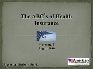 The ABC’s of Health Insurance Welcome, ! August 2010 Presenter: Barbara Stark  