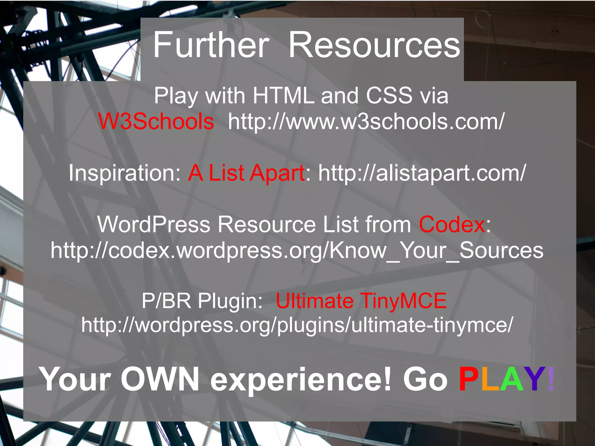 Play with HTML and CSS via
W3Schools http://www.w3schools.com/
Inspiration: A List Apart: http://alistapart.com/
WordPress Resource List from Codex:
http://codex.wordpress.org/Know_Your_Sources
P/BR Plugin: Ultimate TinyMCE
http://wordpress.org/plugins/ultimate-tinymce/
Your OWN experience! Go PLAY!
Further Resources
 