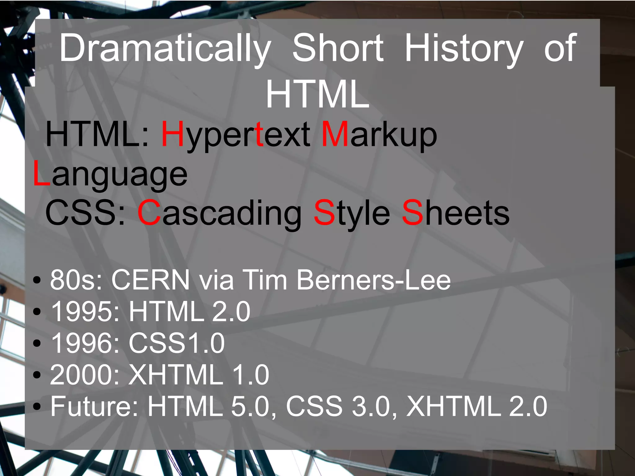 Dramatically Short History of
HTML
HTML: Hypertext Markup
Language
CSS: Cascading Style Sheets
● 80s: CERN via Tim Berners-Lee
● 1995: HTML 2.0
● 1996: CSS1.0
● 2000: XHTML 1.0
● Future: HTML 5.0, CSS 3.0, XHTML 2.0
 