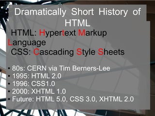 Dramatically Short History of
HTML
HTML: Hypertext Markup
Language
CSS: Cascading Style Sheets
● 80s: CERN via Tim Berners-Lee
● 1995: HTML 2.0
● 1996: CSS1.0
● 2000: XHTML 1.0
● Future: HTML 5.0, CSS 3.0, XHTML 2.0
 