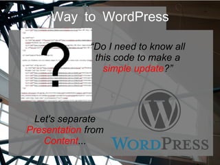 Way to WordPress
?
“Do I need to know all
this code to make a
simple update?”
Let's separate
Presentation from
Content...
 