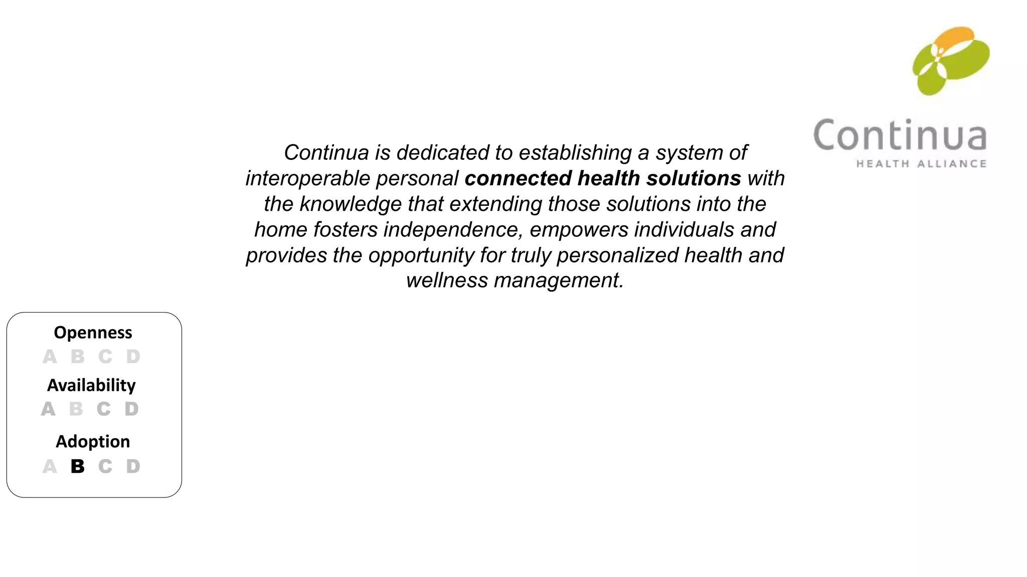 Continua is dedicated to establishing a system of 
interoperable personal connected health solutions with 
the knowledge that extending those solutions into the 
home fosters independence, empowers individuals and 
provides the opportunity for truly personalized health and 
wellness management. 
Openness 
A B C D 
Availability 
A B C D 
Adoption 
A B C D 
 