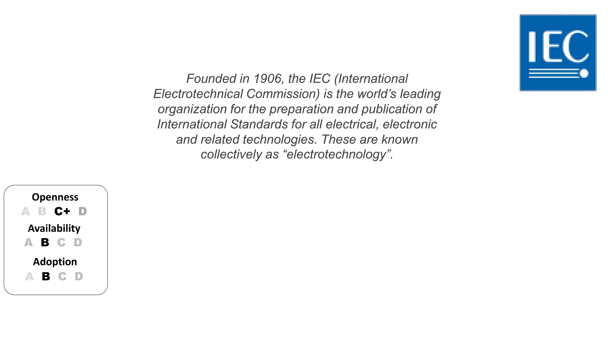 Founded in 1906, the IEC (International 
Electrotechnical Commission) is the world’s leading 
organization for the preparation and publication of 
International Standards for all electrical, electronic 
and related technologies. These are known 
collectively as “electrotechnology”. 
Openness 
A B C+ D 
Availability 
A B C D 
Adoption 
A B C D 
 
