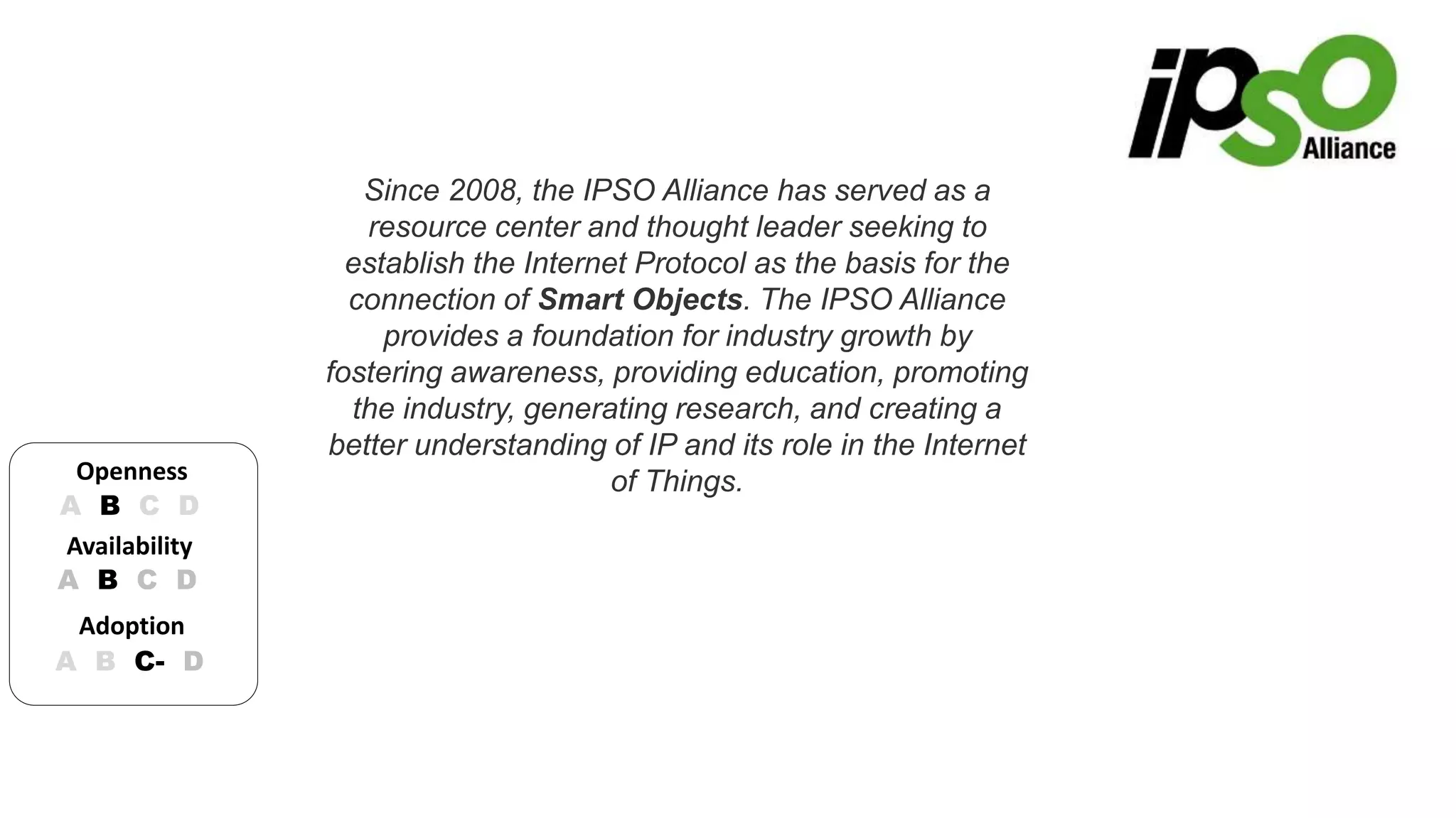 Since 2008, the IPSO Alliance has served as a 
resource center and thought leader seeking to 
establish the Internet Protocol as the basis for the 
connection of Smart Objects. The IPSO Alliance 
provides a foundation for industry growth by 
fostering awareness, providing education, promoting 
the industry, generating research, and creating a 
better understanding of IP and its role in the Internet 
of Things. 
Openness 
A B C D 
Availability 
A B C D 
Adoption 
A B C- D 
 