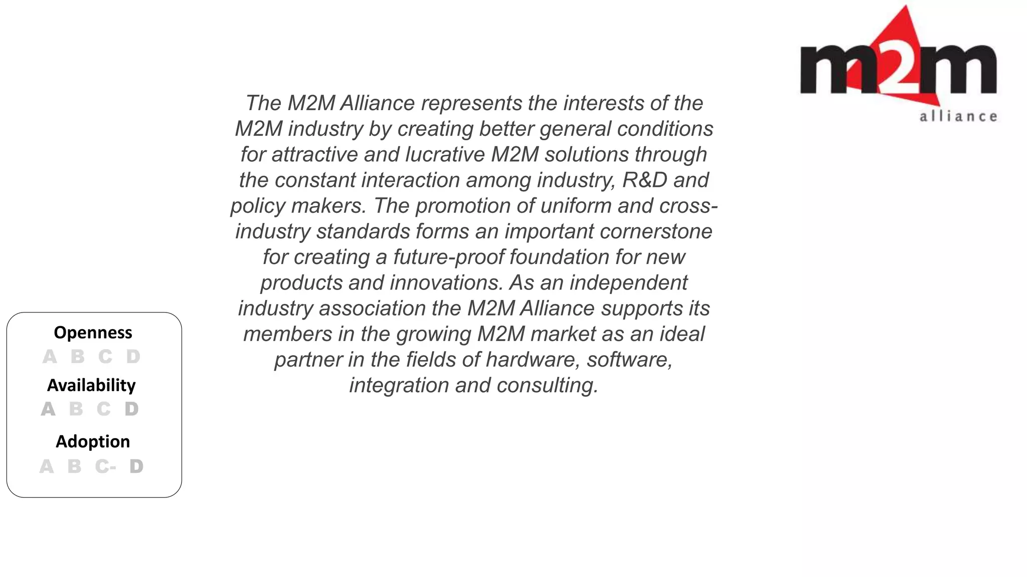The M2M Alliance represents the interests of the 
M2M industry by creating better general conditions 
for attractive and lucrative M2M solutions through 
the constant interaction among industry, R&D and 
policy makers. The promotion of uniform and cross-industry 
standards forms an important cornerstone 
for creating a future-proof foundation for new 
products and innovations. As an independent 
industry association the M2M Alliance supports its 
members in the growing M2M market as an ideal 
partner in the fields of hardware, software, 
Openness 
A B C D 
Availability integration and consulting. 
A B C D 
Adoption 
A B C- D 
 