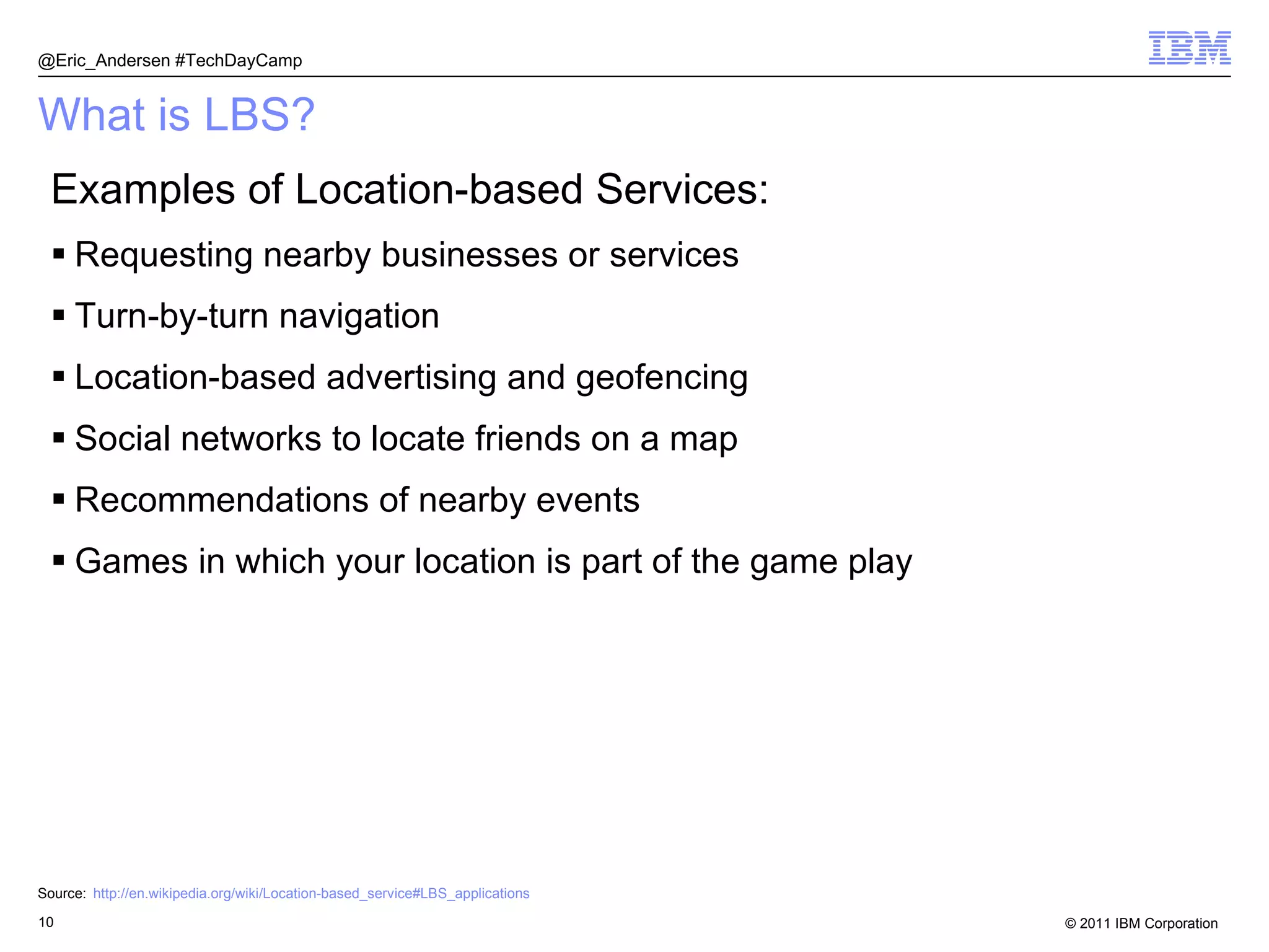 What is LBS? Examples of Location-based Services: Requesting nearby businesses or services Turn-by-turn navigation Location-based advertising and geofencing Social networks to locate friends on a map Recommendations of nearby events Games in which your location is part of the game play Source: http://en.wikipedia.org/wiki/Location-based_service#LBS_applications @Eric_Andersen #TechDayCamp 