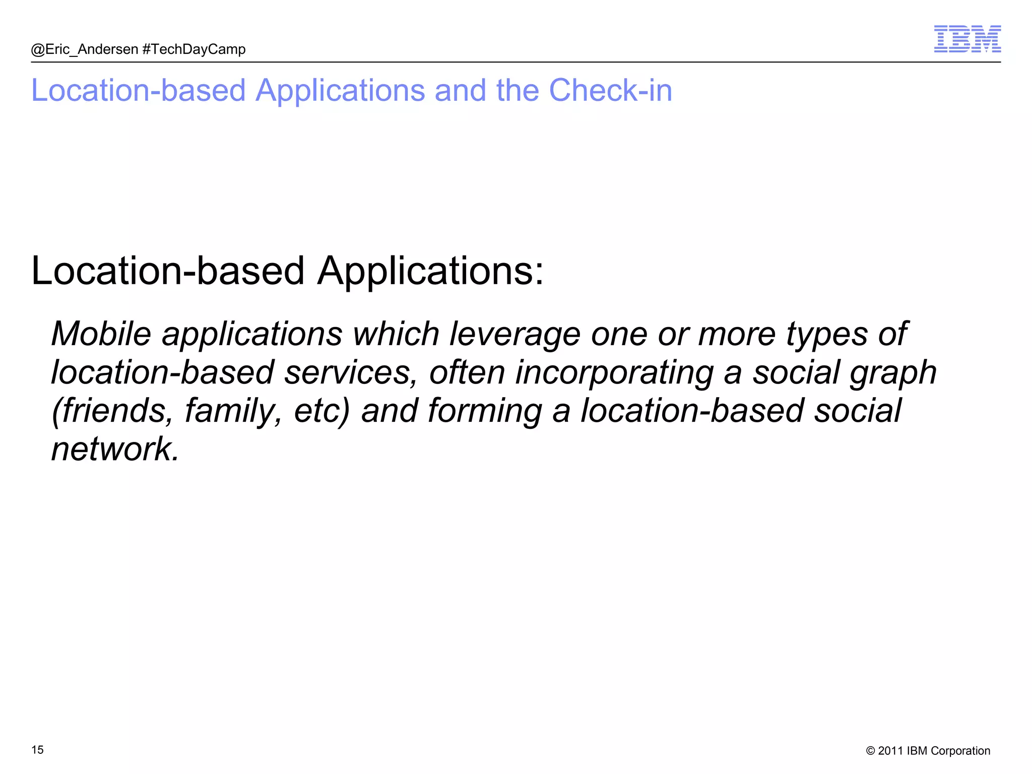 Location-based Applications and the Check-in Location-based Applications: Mobile applications which leverage one or more types of location-based services, often incorporating a social graph (friends, family, etc) and forming a location-based social network. @Eric_Andersen #TechDayCamp 