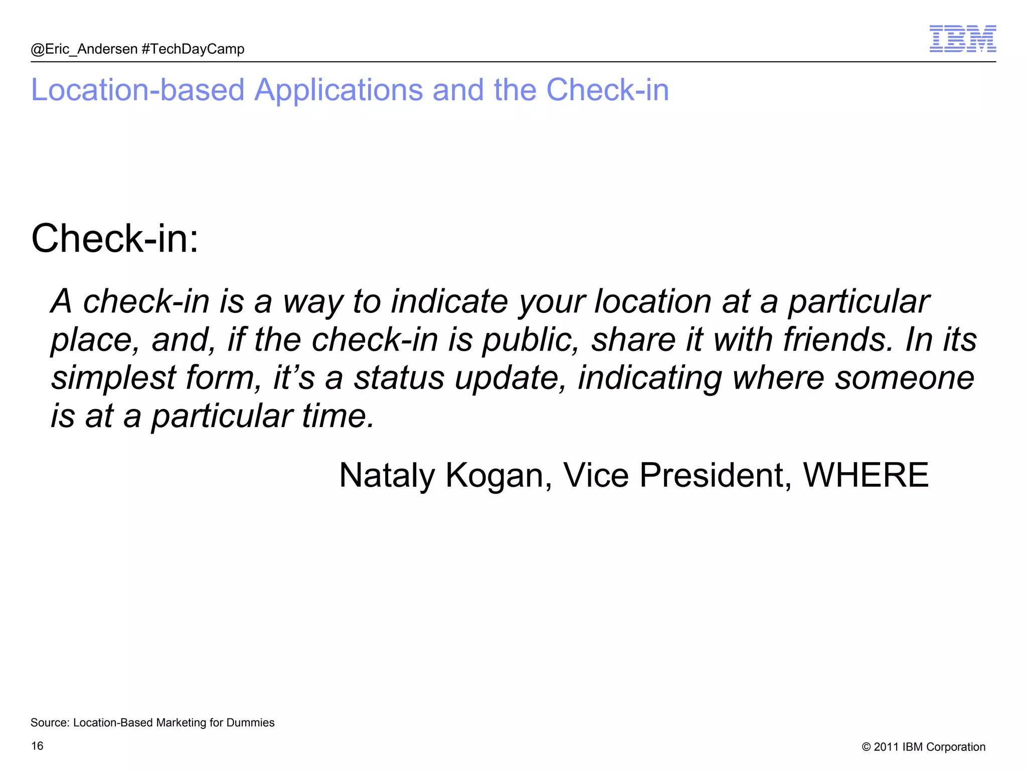 Location-based Applications and the Check-in Check-in: A check-in is a way to indicate your location at a particular place, and, if the check-in is public, share it with friends. In its simplest form, it’s a status update, indicating where someone is at a particular time. Nataly Kogan, Vice President, WHERE @Eric_Andersen #TechDayCamp Source: Location-Based Marketing for Dummies 