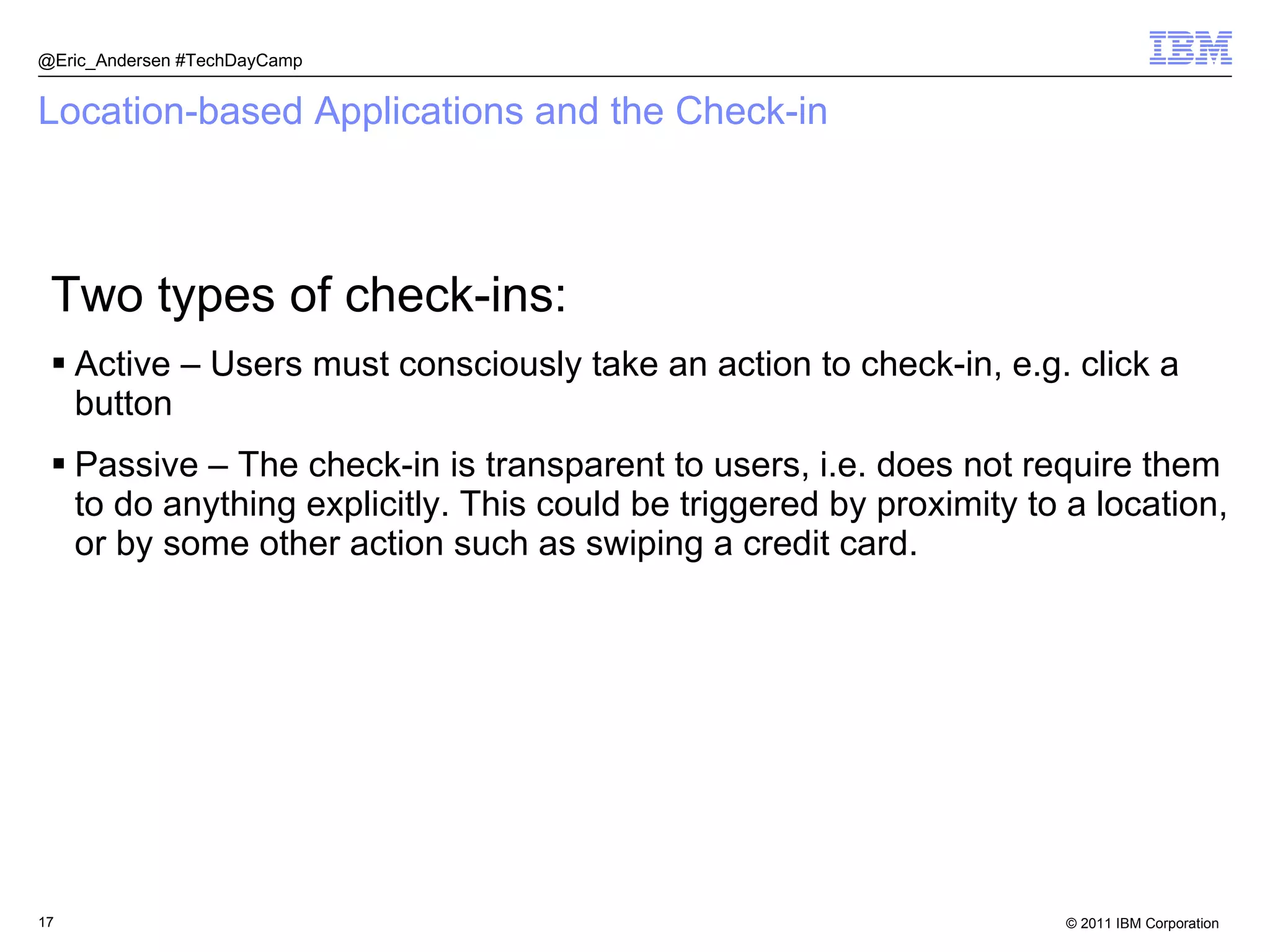 Location-based Applications and the Check-in Two types of check-ins: Active – Users must consciously take an action to check-in, e.g. click a button Passive – The check-in is transparent to users, i.e. does not require them to do anything explicitly. This could be triggered by proximity to a location, or by some other action such as swiping a credit card. @Eric_Andersen #TechDayCamp 