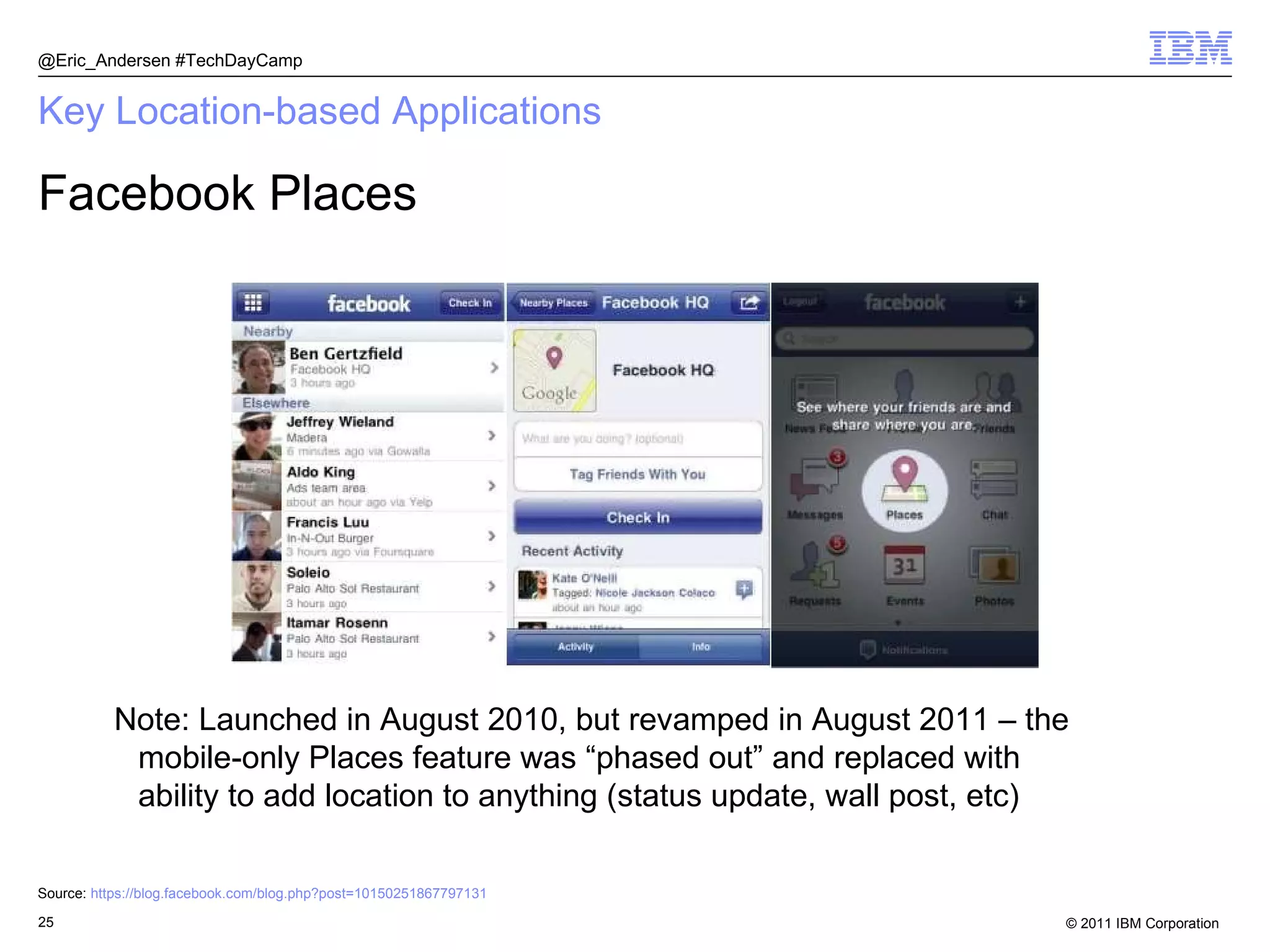 Key Location-based Applications Facebook Places @Eric_Andersen #TechDayCamp Note: Launched in August 2010, but revamped in August 2011 – the mobile-only Places feature was “phased out” and replaced with ability to add location to anything (status update, wall post, etc) Source:  https:// blog.facebook.com/blog.php?post =10150251867797131   
