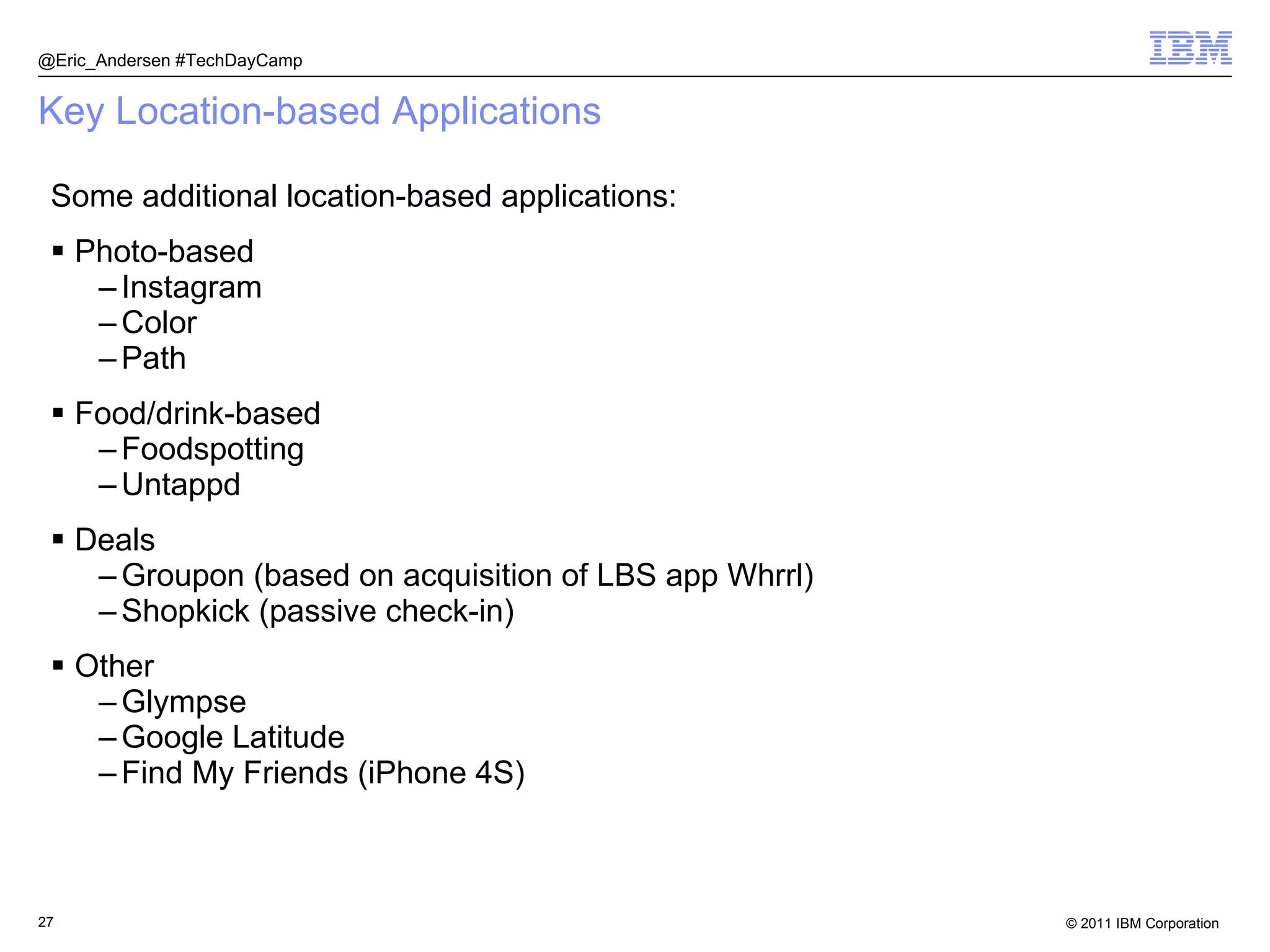 Key Location-based Applications Some additional location-based applications: Photo-based Instagram Color Path Food/drink-based Foodspotting Untappd Deals Groupon (based on acquisition of LBS app Whrrl) Shopkick (passive check-in) Other Glympse Google Latitude Find My Friends (iPhone 4S) @Eric_Andersen #TechDayCamp 