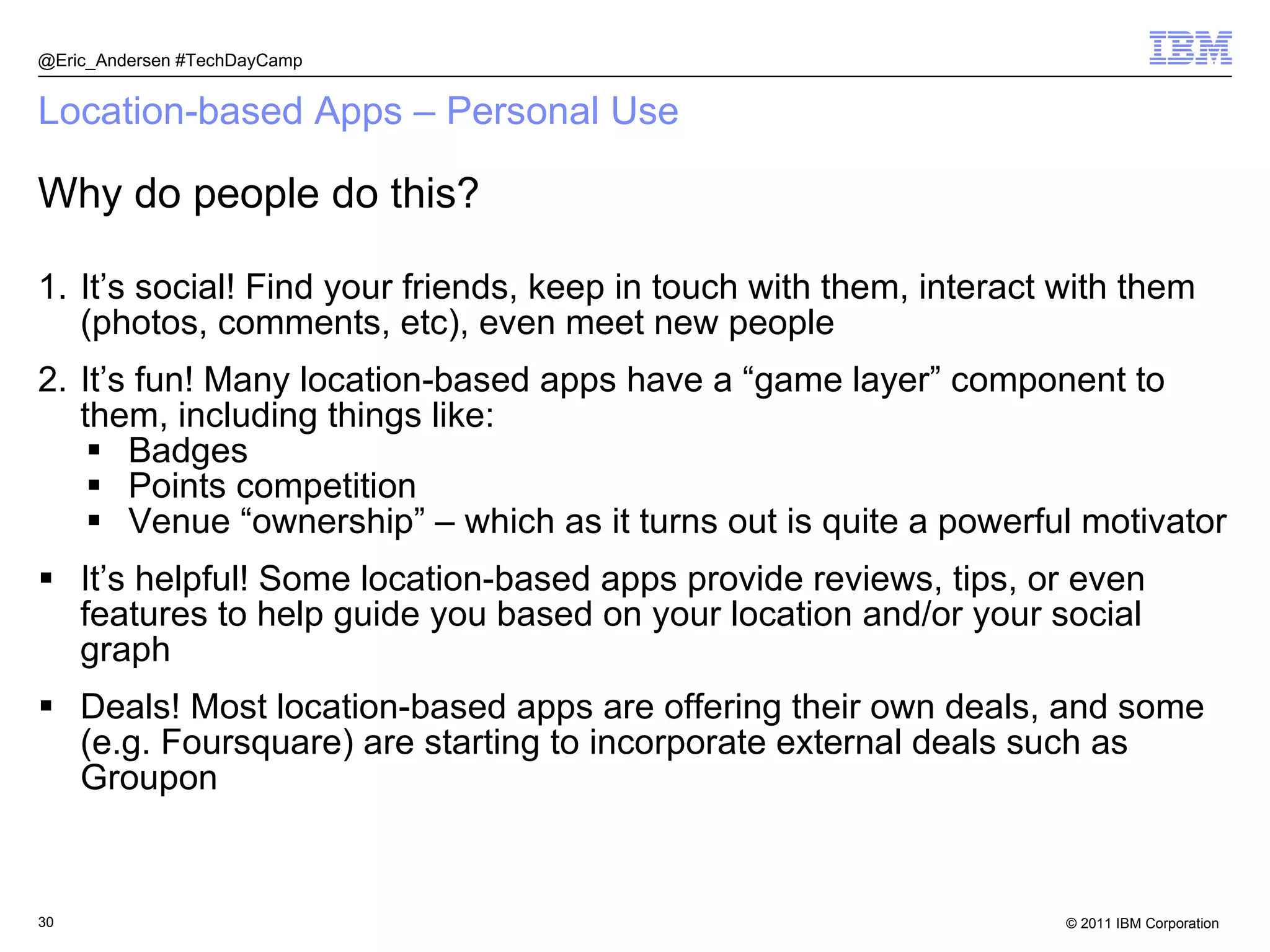 Location-based Apps – Personal Use It’s social! Find your friends, keep in touch with them, interact with them (photos, comments, etc), even meet new people It’s fun! Many location-based apps have a “game layer” component to them, including things like: Badges Points competition Venue “ownership” – which as it turns out is quite a powerful motivator It’s helpful! Some location-based apps provide reviews, tips, or even features to help guide you based on your location and/or your social graph Deals! Most location-based apps are offering their own deals, and some (e.g. Foursquare) are starting to incorporate external deals such as Groupon @Eric_Andersen #TechDayCamp Why do people do this? 