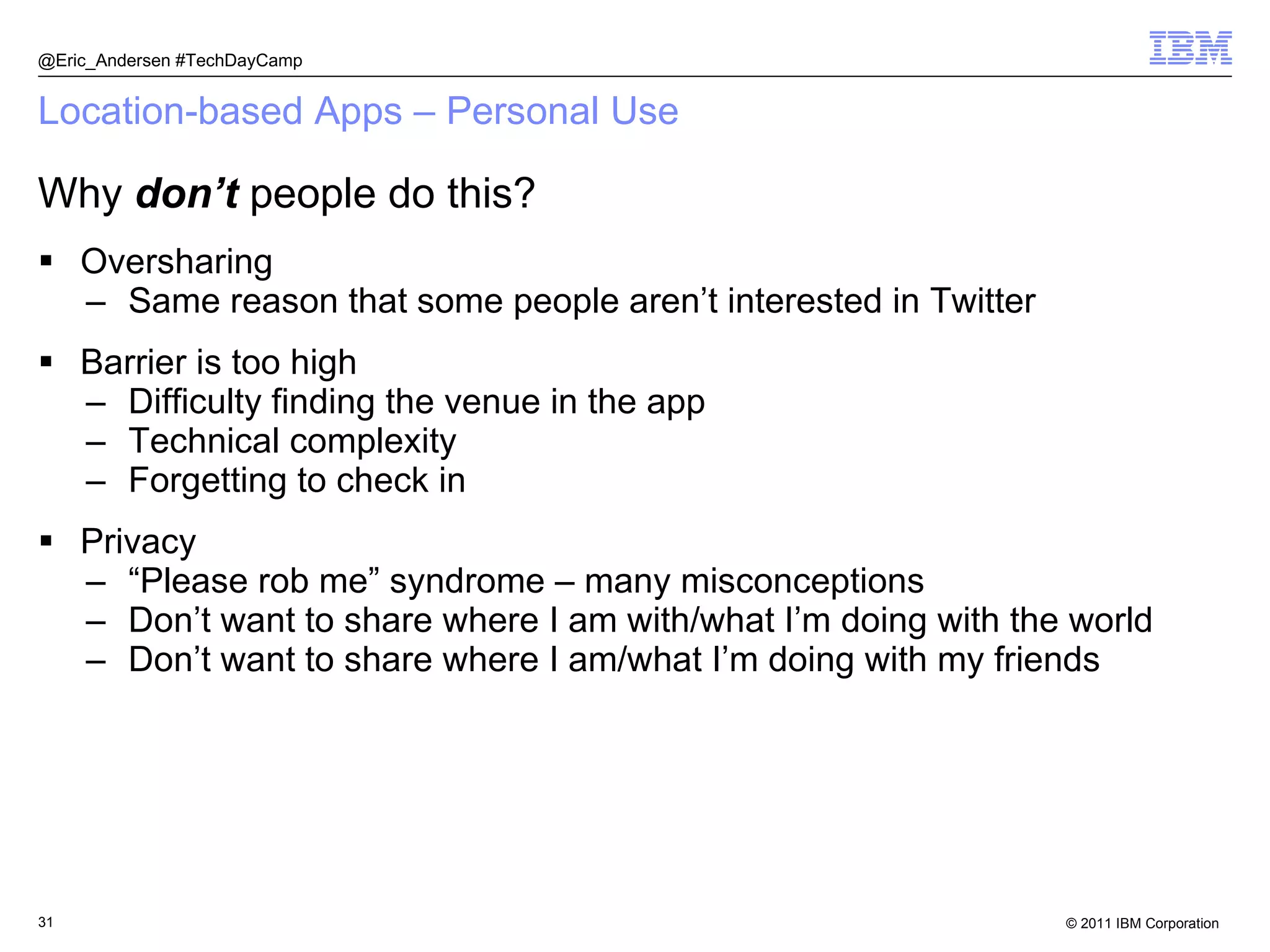 Location-based Apps – Personal Use Oversharing Same reason that some people aren’t interested in Twitter Barrier is too high Difficulty finding the venue in the app Technical complexity Forgetting to check in Privacy “ Please rob me” syndrome – many misconceptions Don’t want to share where I am with/what I’m doing with the world Don’t want to share where I am/what I’m doing with my friends @Eric_Andersen #TechDayCamp Why  don’t  people do this? 