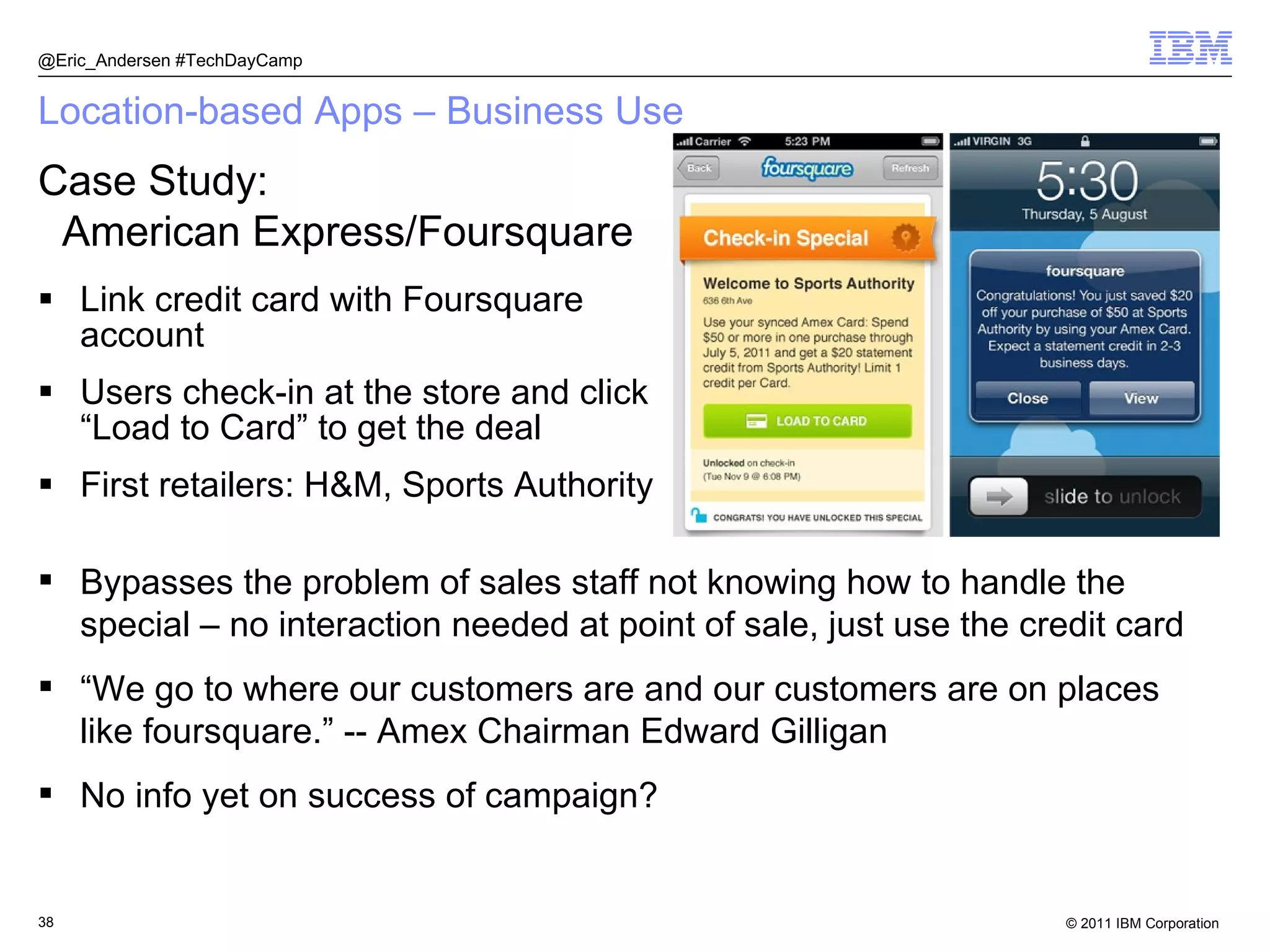 Location-based Apps – Business Use Link credit card with Foursquare account Users check-in at the store and click “Load to Card” to get the deal First retailers: H&M, Sports Authority @Eric_Andersen #TechDayCamp Case Study: American Express/Foursquare Bypasses the problem of sales staff not knowing how to handle the special – no interaction needed at point of sale, just use the credit card “ We go to where our customers are and our customers are on places like foursquare.” -- Amex Chairman Edward Gilligan No info yet on success of campaign? 