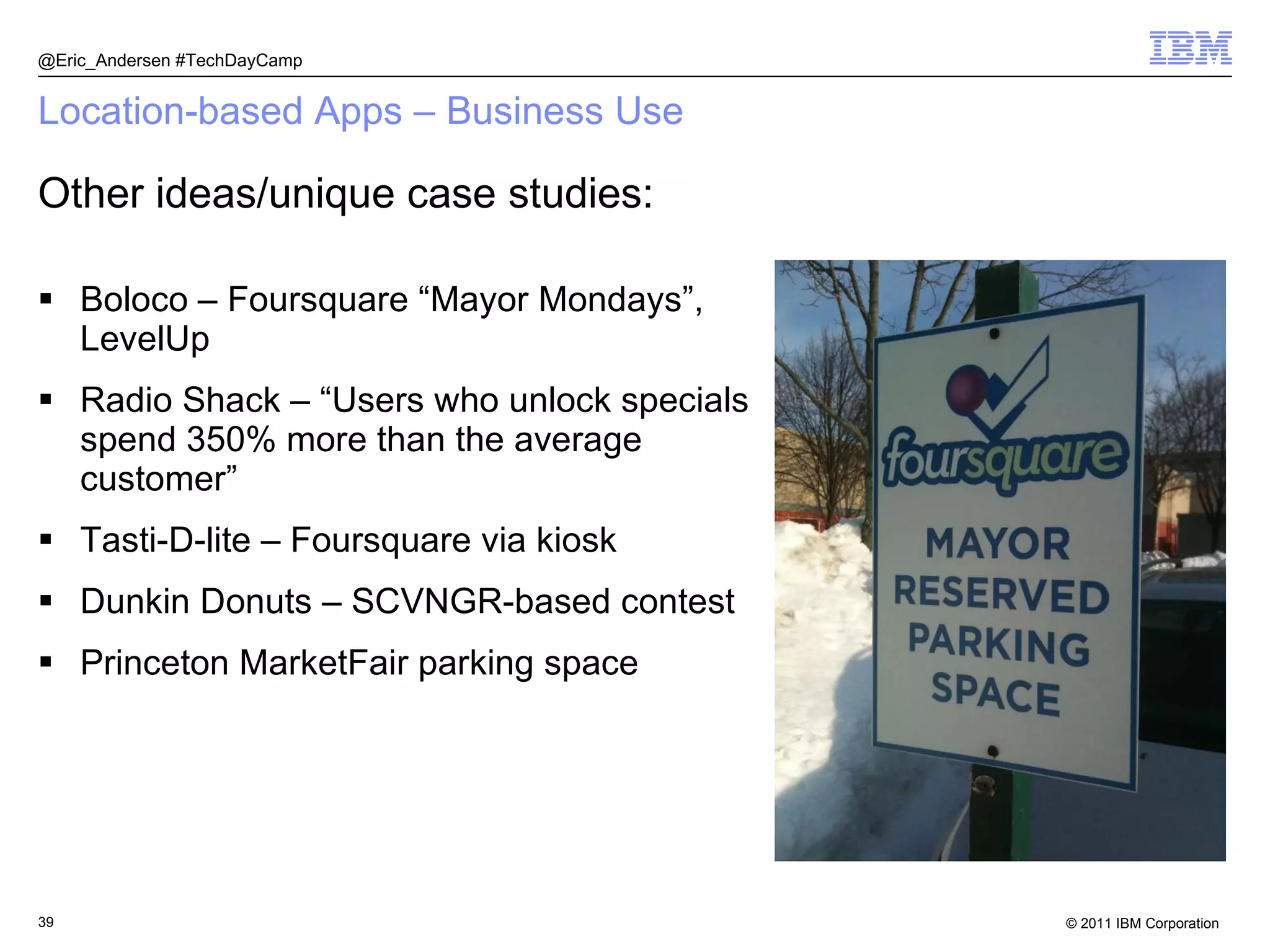 Location-based Apps – Business Use Boloco – Foursquare “Mayor Mondays”, LevelUp Radio Shack – “Users who unlock specials spend 350% more than the average customer” Tasti-D-lite – Foursquare via kiosk Dunkin Donuts – SCVNGR-based contest Princeton MarketFair parking space @Eric_Andersen #TechDayCamp Other ideas/unique case studies: 