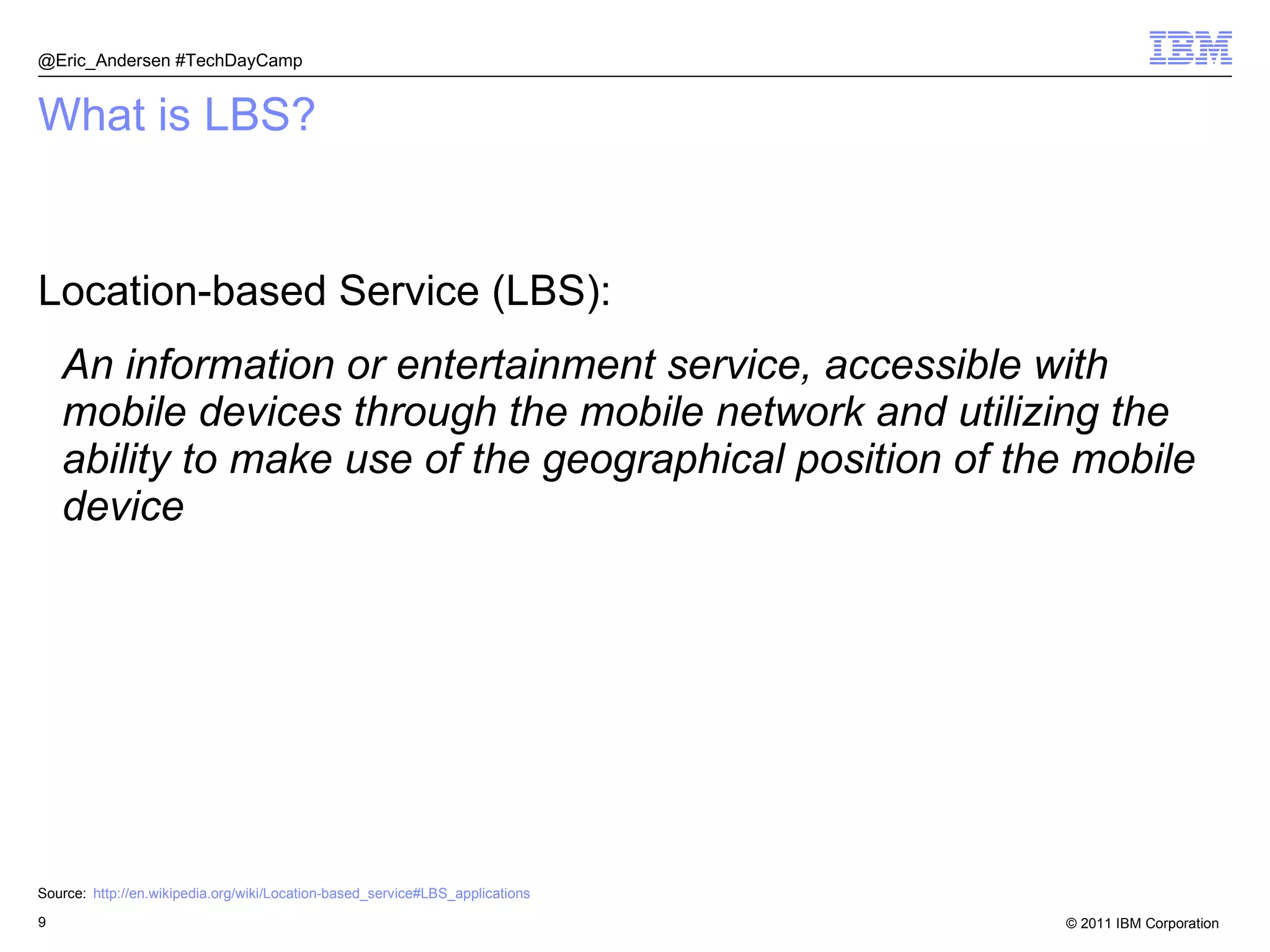 What is LBS? Location-based Service (LBS): An information or entertainment service, accessible with mobile devices through the mobile network and utilizing the ability to make use of the geographical position of the mobile device Source: http://en.wikipedia.org/wiki/Location-based_service#LBS_applications @Eric_Andersen #TechDayCamp 