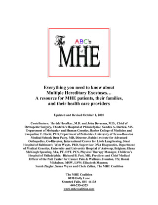 Everything you need to know about
             Multiple Hereditary Exostoses…
        A resource for MHE patients, their families,
              and their health care providers

                      Updated and Revised October 1, 2005

     Contributors: Harish Hosalkar, M.D. and John Dormans, M.D., Chief of
 Orthopedic Surgery, Children’s Hospital of Philadelphia; Sandra A. Darilek, MS,
   Department of Molecular and Human Genetics, Baylor College of Medicine and
 Jacqueline T. Hecht, PhD, Department of Pediatrics, University of Texas-Houston
      Medical School; Dror Paley, MD, Director, Rubin Institute for Advanced
    Orthopedics, Co-Director, International Center for Limb Lengthening, Sinai
Hospital of Baltimore; Wim Wuyts, PhD, Supervisor DNA Diagnostics, Department
of Medical Genetics, University and University Hospital of Antwerp, Belgium; Elena
  McKeogh Spearing, MA, PT, DPT, PCS, Physical Therapy Manager, Children’s
    Hospital of Philadelphia; Richard B. Patt, MD, President and Chief Medical
    Officer of the Patt Center for Cancer Pain & Wellness, Houston, TX; Ronni
                     Michelson, MSW, LSW; Elizabeth Munroz;
         Sarah Ziegler, Susan Wynn and Chele Zelina, The MHE Coalition

                              The MHE Coalition
                               8838 Holly Lane
                            Olmsted Falls, OH 44138
                                 440-235-6325
                             www.mhecoalition.com
 