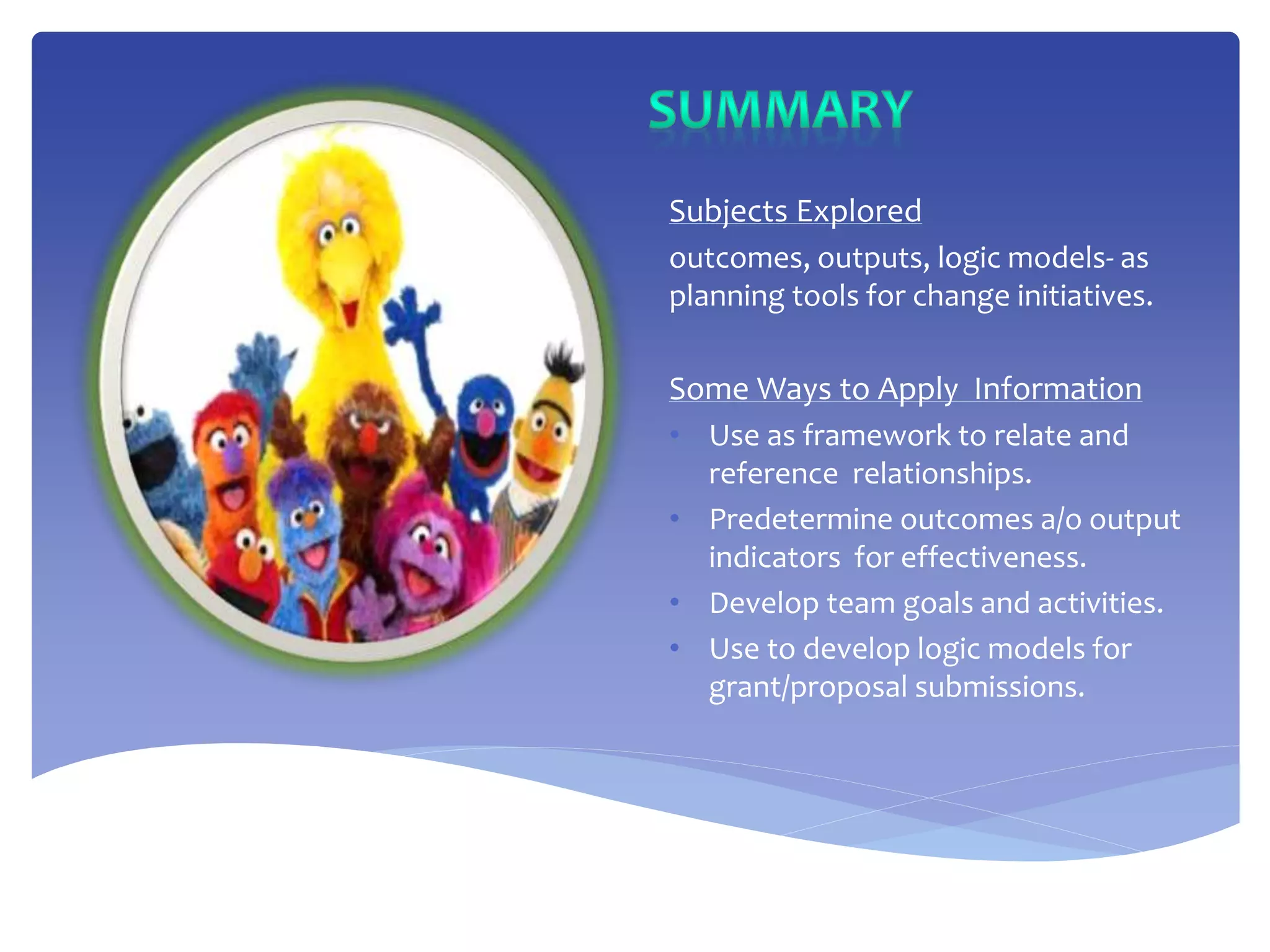 Subjects Explored
outcomes, outputs, logic models- as
planning tools for change initiatives.
Some Ways to Apply Information
• Use as framework to relate and
reference relationships.
• Predetermine outcomes a/o output
indicators for effectiveness.
• Develop team goals and activities.
• Use to develop logic models for
grant/proposal submissions.
 