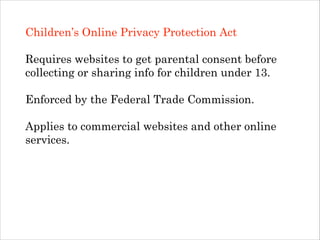 Children’s Online Privacy Protection Act
!

Requires websites to get parental consent before
collecting or sharing info for children under 13.
!

Enforced by the Federal Trade Commission.
!

Applies to commercial websites and other online
services.
!
!
!

 